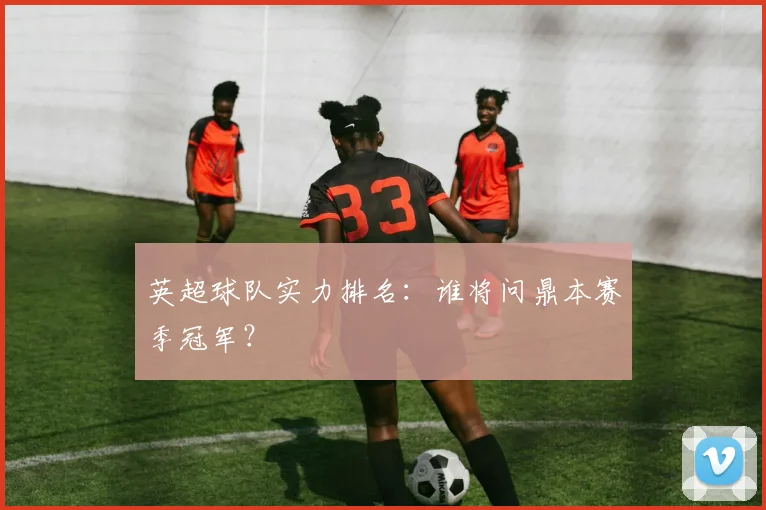 英超球队实力排名:谁将问鼎本赛季冠军?